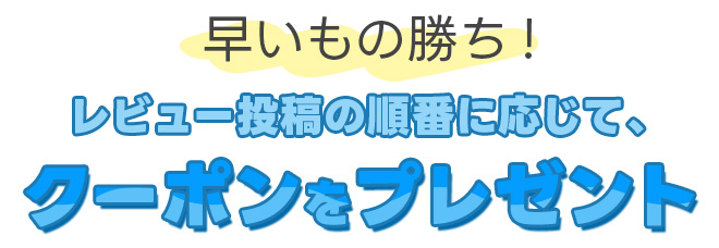 早いもの勝ち！レビュー投稿の順番に応じて、クーポンをプレゼント