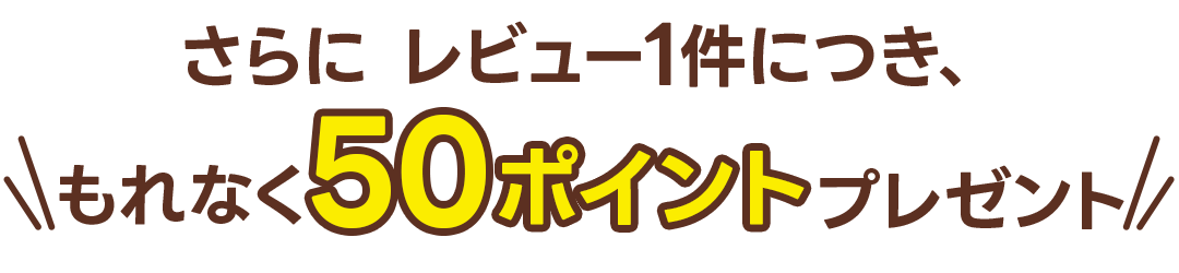 さらに レビュー1件につき、\ もれなく50ポイントプレゼント /
